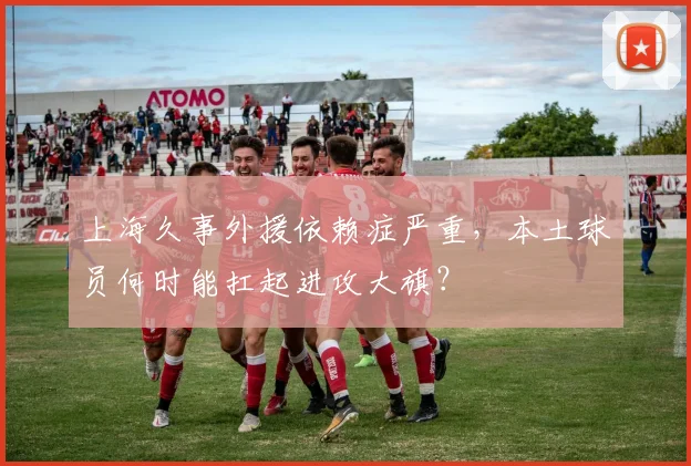 上海久事外援依赖症严重，本土球员何时能扛起进攻大旗？
