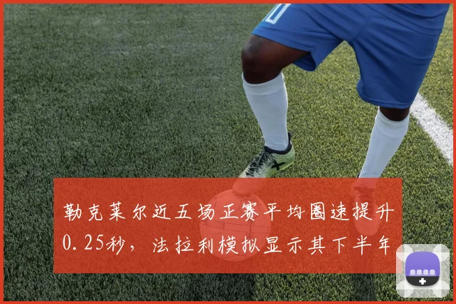 勒克莱尔近五场正赛平均圈速提升0.25秒,法拉利模拟显示其下半年有望夺取三冠