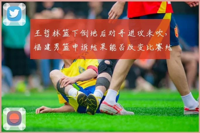 王哲林篮下倒地后对手进攻未吹,福建男篮申诉结果能否改变比赛结果?