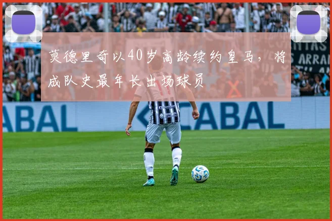 莫德里奇以40岁高龄续约皇马,将成队史最年长出场球员