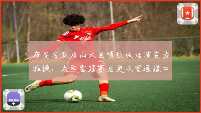 布克与亚历山大互喷垃圾话演变为推搡,太阳雷霆赛后更衣室通道口对峙
