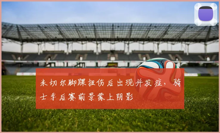米切尔脚踝扭伤后出现并发症，骑士季后赛前景蒙上阴影